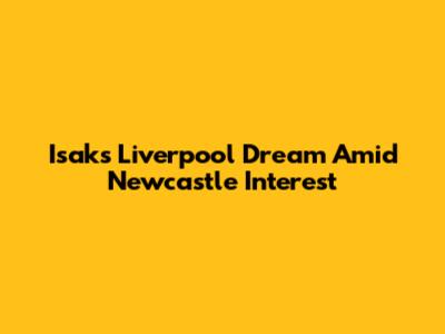 Isak's Liverpool Dream Amid Newcastle Interest