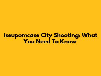 Iseupomcase City Shooting: What You Need To Know