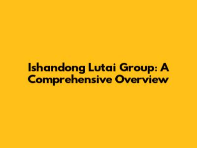 Ishandong Lutai Group: A Comprehensive Overview