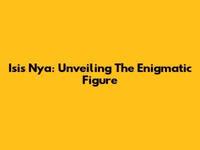 Isis Nya: Unveiling The Enigmatic Figure