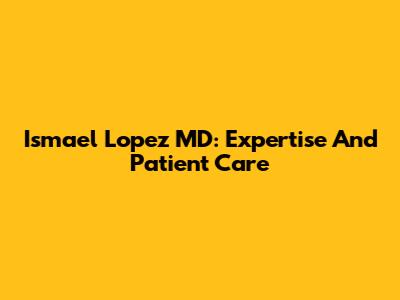 Ismael Lopez MD: Expertise And Patient Care