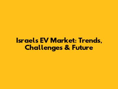 Israel's EV Market: Trends, Challenges & Future