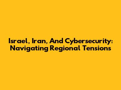 Israel, Iran, And Cybersecurity: Navigating Regional Tensions