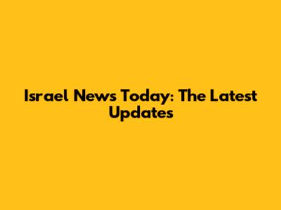 Israel News Today: The Latest Updates