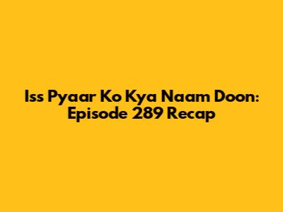 Iss Pyaar Ko Kya Naam Doon: Episode 289 Recap
