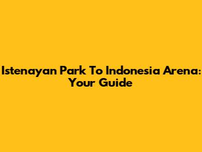 Istenayan Park To Indonesia Arena: Your Guide