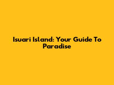 Isuari Island: Your Guide To Paradise