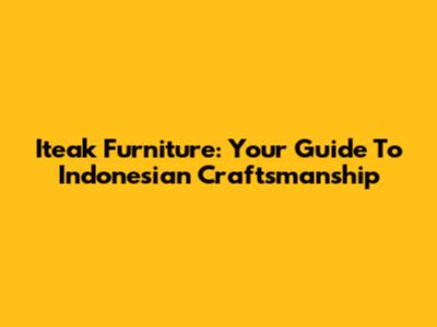Iteak Furniture: Your Guide To Indonesian Craftsmanship