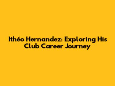 Ithéo Hernandez: Exploring His Club Career Journey