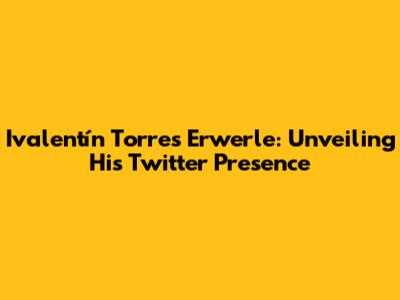 Ivalentín Torres Erwerle: Unveiling His Twitter Presence