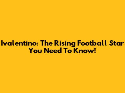 Ivalentino: The Rising Football Star You Need To Know!