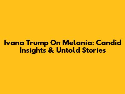 Ivana Trump On Melania: Candid Insights & Untold Stories