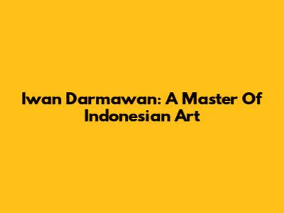Iwan Darmawan: A Master Of Indonesian Art