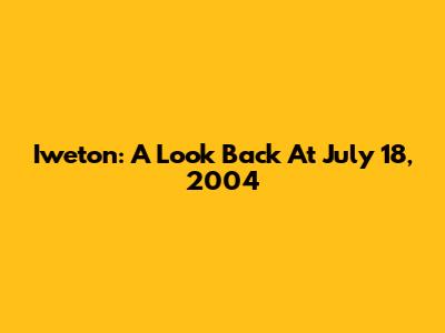 Iweton: A Look Back At July 18, 2004