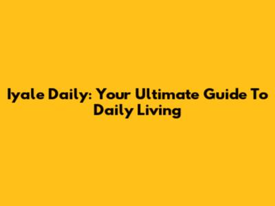 Iyale Daily: Your Ultimate Guide To Daily Living