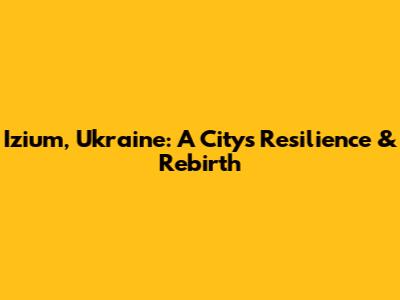 Izium, Ukraine: A City's Resilience & Rebirth