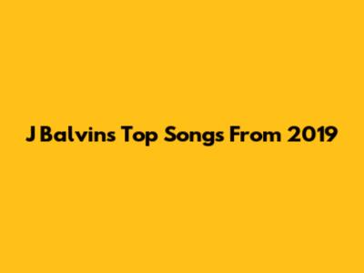 J Balvin's Top Songs From 2019