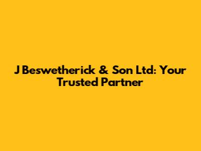 J Beswetherick & Son Ltd: Your Trusted Partner