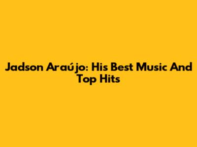 Jadson Araújo: His Best Music And Top Hits