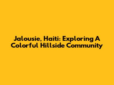 Jalousie, Haiti: Exploring A Colorful Hillside Community