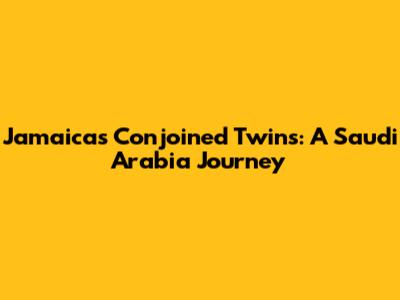 Jamaica's Conjoined Twins: A Saudi Arabia Journey