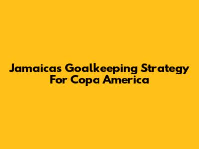 Jamaica's Goalkeeping Strategy For Copa America