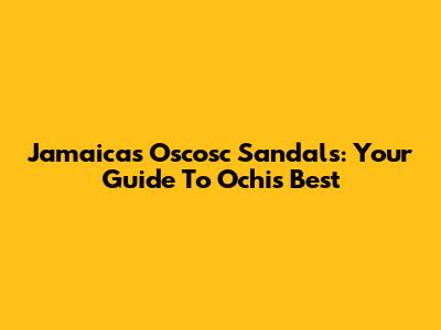 Jamaica's Oscosc Sandals: Your Guide To Ochi's Best