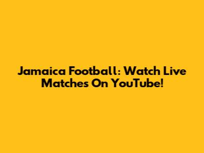 Jamaica Football: Watch Live Matches On YouTube!