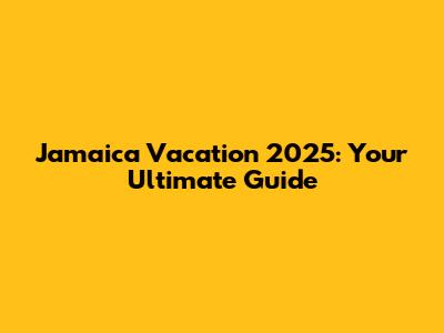 Jamaica Vacation 2025: Your Ultimate Guide