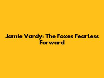 Jamie Vardy: The Foxes' Fearless Forward