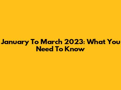 January To March 2023: What You Need To Know