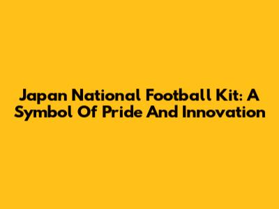 Japan National Football Kit: A Symbol Of Pride And Innovation