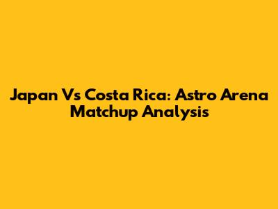 Japan Vs Costa Rica: Astro Arena Matchup Analysis