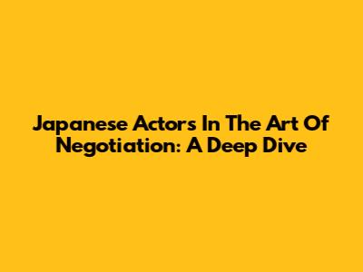 Japanese Actors In The Art Of Negotiation: A Deep Dive
