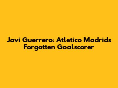 Javi Guerrero: Atletico Madrid's Forgotten Goalscorer