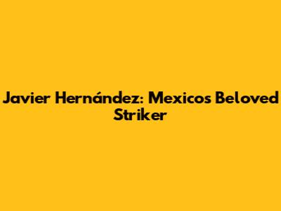 Javier Hernández: Mexico's Beloved Striker