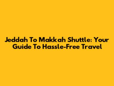 Jeddah To Makkah Shuttle: Your Guide To Hassle-Free Travel