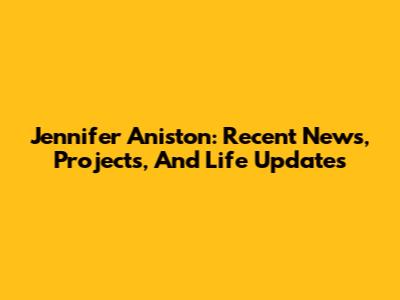 Jennifer Aniston: Recent News, Projects, And Life Updates