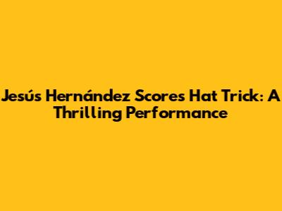 Jesús Hernández Scores Hat Trick: A Thrilling Performance