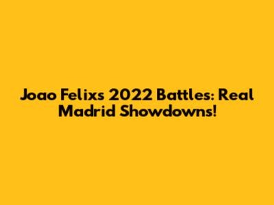 Joao Felix's 2022 Battles: Real Madrid Showdowns!