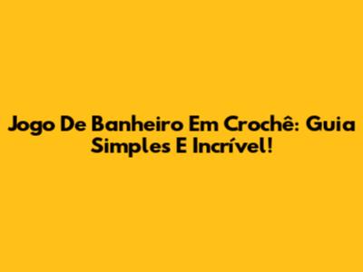 Jogo De Banheiro Em Crochê: Guia Simples E Incrível!