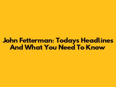 John Fetterman: Today's Headlines And What You Need To Know