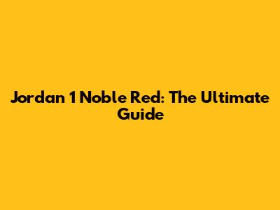 Jordan 1 Noble Red: The Ultimate Guide