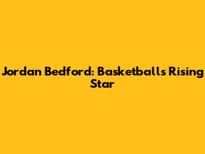 Jordan Bedford: Basketball's Rising Star