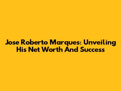Jose Roberto Marques: Unveiling His Net Worth And Success
