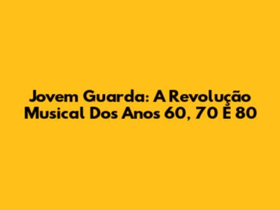 Jovem Guarda: A Revolução Musical Dos Anos 60, 70 E 80