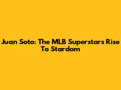 Juan Soto: The MLB Superstar's Rise To Stardom