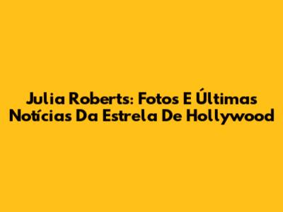 Julia Roberts: Fotos E Últimas Notícias Da Estrela De Hollywood