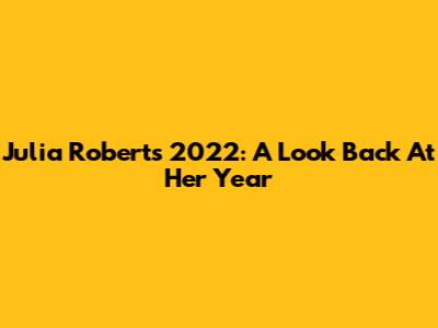 Julia Roberts 2022: A Look Back At Her Year