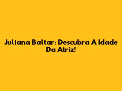Juliana Baltar: Descubra A Idade Da Atriz!